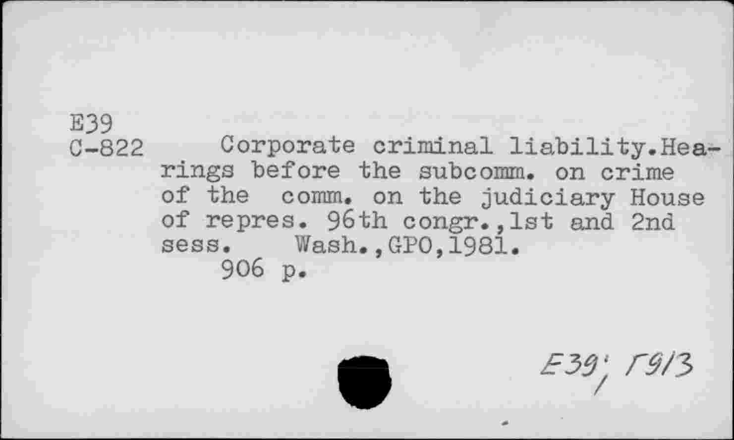 ﻿E39
C-822 Corporate criminal liability.Hearings before the subcomm, on crime of the comm, on the judiciary House of repres. 96th congr.,1st and 2nd sess. Wash.,GPO,1981.
906 p.
ew r$/3>